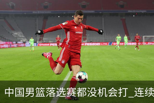 中国男篮落选赛都没机会打 连续两届无缘奥运
